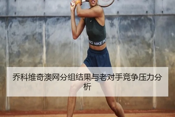 乔科维奇澳网分组结果与老对手竞争压力分析
